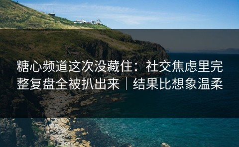 糖心频道这次没藏住：社交焦虑里完整复盘全被扒出来｜结果比想象温柔