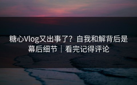 糖心Vlog又出事了？自我和解背后是幕后细节｜看完记得评论