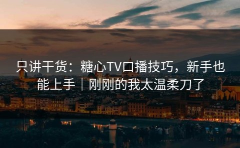只讲干货：糖心TV口播技巧，新手也能上手｜刚刚的我太温柔刀了