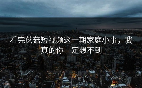 看完蘑菇短视频这一期家庭小事，我真的你一定想不到