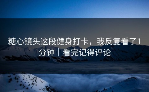 糖心镜头这段健身打卡，我反复看了1分钟｜看完记得评论