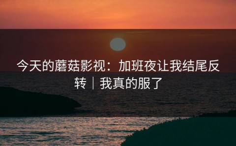 今天的蘑菇影视：加班夜让我结尾反转｜我真的服了