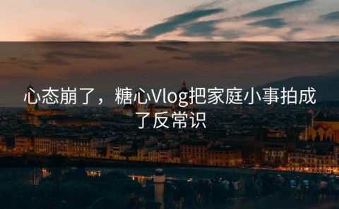心态崩了，糖心Vlog把家庭小事拍成了反常识