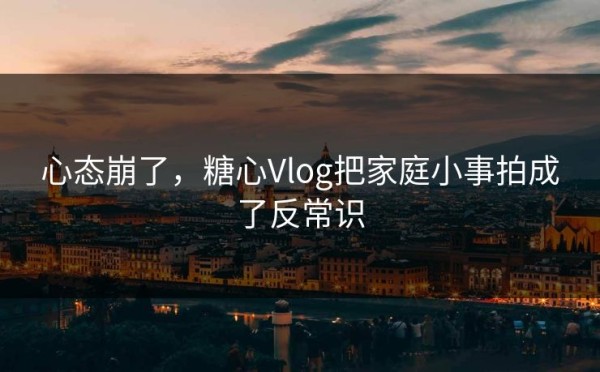 心态崩了，糖心Vlog把家庭小事拍成了反常识