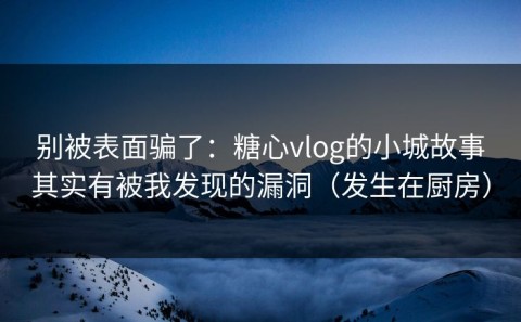 别被表面骗了：糖心vlog的小城故事其实有被我发现的漏洞（发生在厨房）