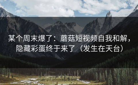 某个周末爆了：蘑菇短视频自我和解，隐藏彩蛋终于来了（发生在天台）