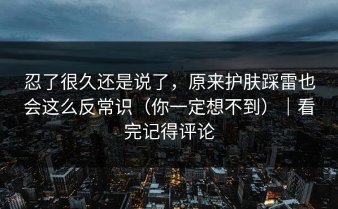 忍了很久还是说了，原来护肤踩雷也会这么反常识（你一定想不到）｜看完记得评论