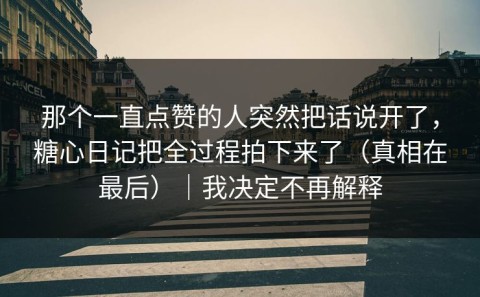 那个一直点赞的人突然把话说开了，糖心日记把全过程拍下来了（真相在最后）｜我决定不再解释