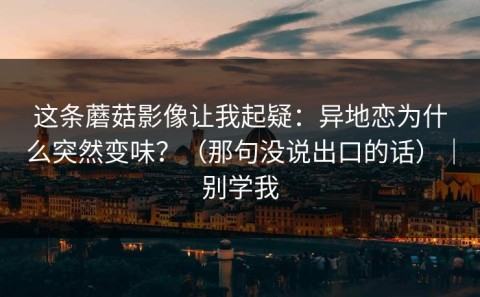 这条蘑菇影像让我起疑：异地恋为什么突然变味？（那句没说出口的话）｜别学我