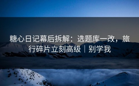 糖心日记幕后拆解：选题库一改，旅行碎片立刻高级｜别学我