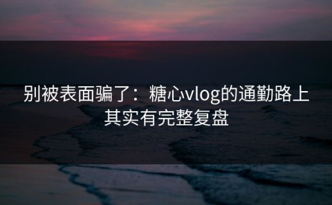 别被表面骗了：糖心vlog的通勤路上其实有完整复盘