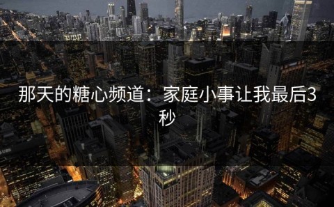 那天的糖心频道：家庭小事让我最后3秒