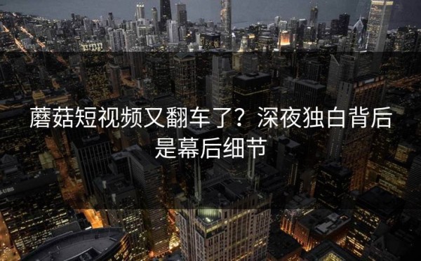 蘑菇短视频又翻车了？深夜独白背后是幕后细节