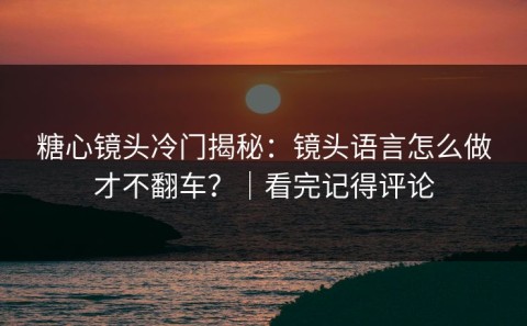 糖心镜头冷门揭秘：镜头语言怎么做才不翻车？｜看完记得评论