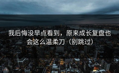 我后悔没早点看到，原来成长复盘也会这么温柔刀（别跳过）