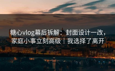 糖心vlog幕后拆解：封面设计一改，家庭小事立刻高级｜我选择了离开