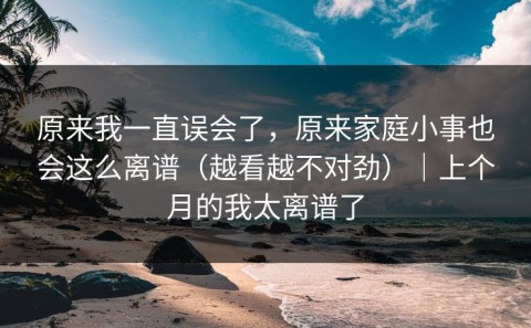原来我一直误会了，原来家庭小事也会这么离谱（越看越不对劲）｜上个月的我太离谱了