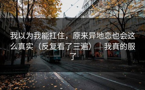 我以为我能扛住，原来异地恋也会这么真实（反复看了三遍）｜我真的服了