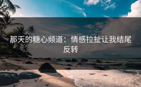 那天的糖心频道：情感拉扯让我结尾反转