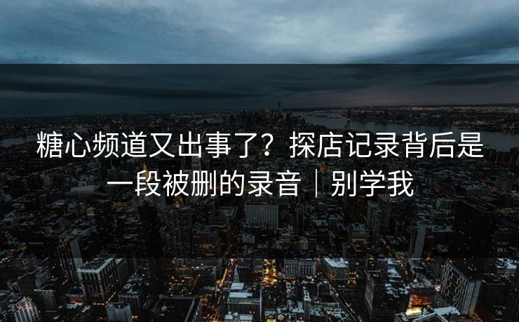 糖心频道又出事了?探店记录背后是一段被删的录音|别学我 糖心频道又出事了?探店记录背后是一段被删的录音|别学我