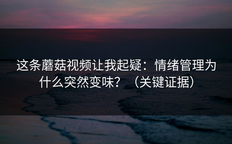 这条蘑菇视频让我起疑：情绪管理为什么突然变味？（关键证据）