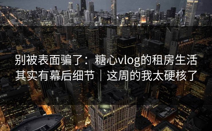 别被表面骗了：糖心vlog的租房生活其实有幕后细节｜这周的我太硬核了