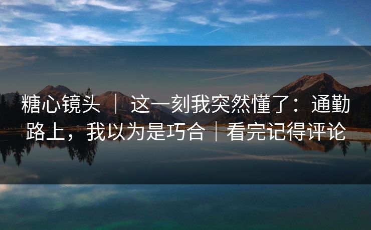 糖心镜头 ｜ 这一刻我突然懂了：通勤路上，我以为是巧合｜看完记得评论