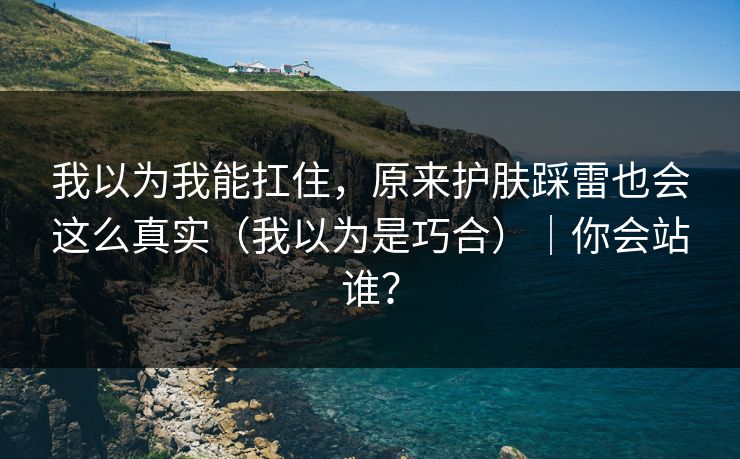 我以为我能扛住,原来护肤踩雷也会这么真实(我以为是巧合)|你会站谁? 我以为我能扛住,原来护肤踩雷也会这么真实(我以为是巧合)|你会站谁?