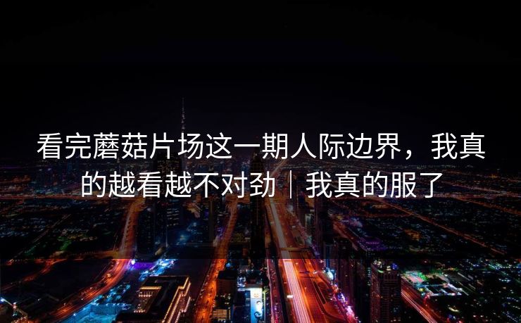 看完蘑菇片场这一期人际边界,我真的越看越不对劲|我真的服了 看完蘑菇片场这一期人际边界,我真的越看越不对劲|我真的服了