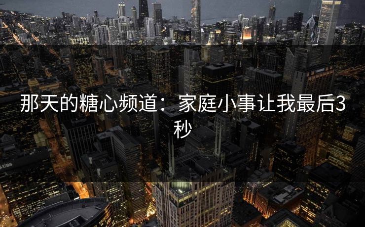 那天的糖心频道:家庭小事让我最后3秒 那天的糖心频道:家庭小事让我最后3秒