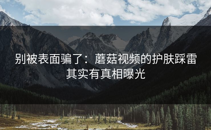 别被表面骗了:蘑菇视频的护肤踩雷其实有真相曝光 别被表面骗了:蘑菇视频的护肤踩雷其实有真相曝光
