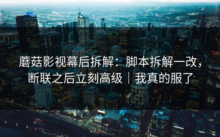 蘑菇影视幕后拆解:脚本拆解一改,断联之后立刻高级|我真的服了 蘑菇影视幕后拆解:脚本拆解一改,断联之后立刻高级|我真的服了