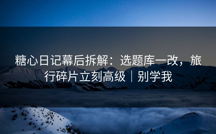糖心日记幕后拆解:选题库一改,旅行碎片立刻高级|别学我 糖心日记幕后拆解:选题库一改,旅行碎片立刻高级|别学我