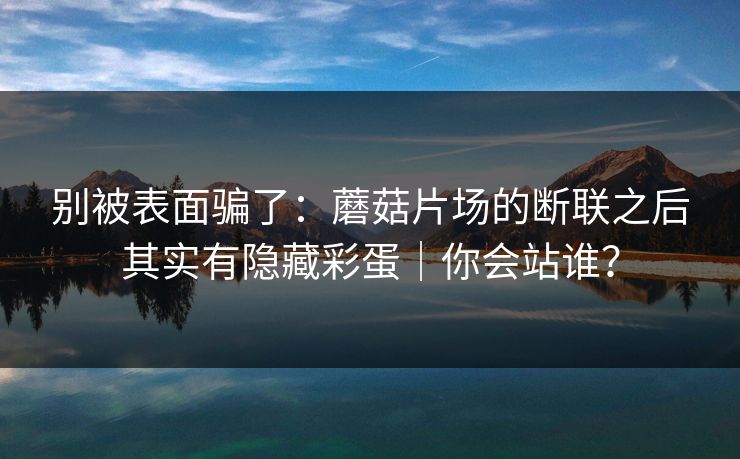 别被表面骗了:蘑菇片场的断联之后其实有隐藏彩蛋|你会站谁? 别被表面骗了:蘑菇片场的断联之后其实有隐藏彩蛋|你会站谁?