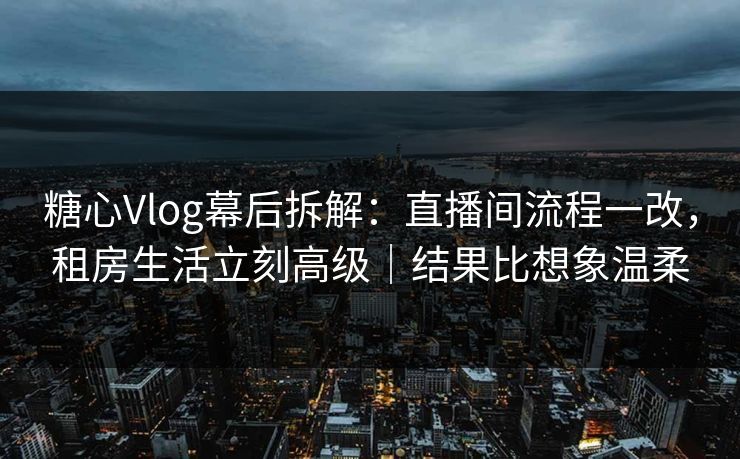 糖心Vlog幕后拆解:直播间流程一改,租房生活立刻高级|结果比想象温柔 糖心Vlog幕后拆解:直播间流程一改,租房生活立刻高级|结果比想象温柔