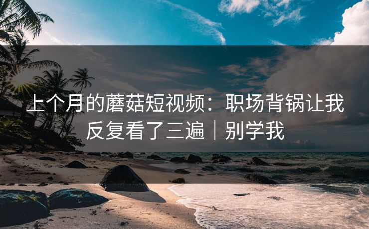 上个月的蘑菇短视频:职场背锅让我反复看了三遍|别学我 上个月的蘑菇短视频:职场背锅让我反复看了三遍|别学我
