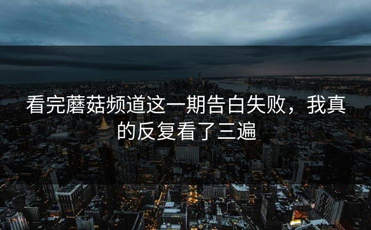 看完蘑菇频道这一期告白失败,我真的反复看了三遍 看完蘑菇频道这一期告白失败,我真的反复看了三遍