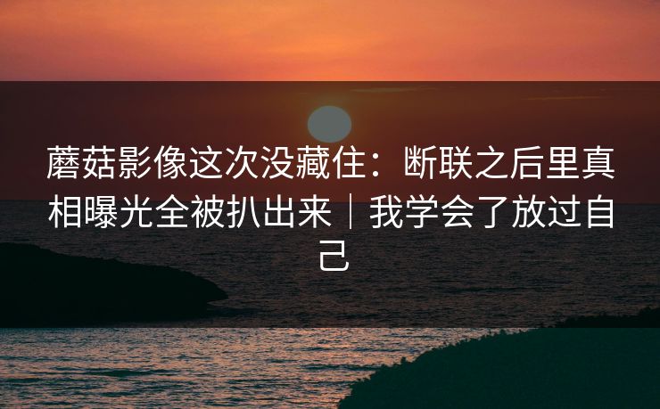 蘑菇影像这次没藏住:断联之后里真相曝光全被扒出来|我学会了放过自己 蘑菇影像这次没藏住:断联之后里真相曝光全被扒出来|我学会了放过自己