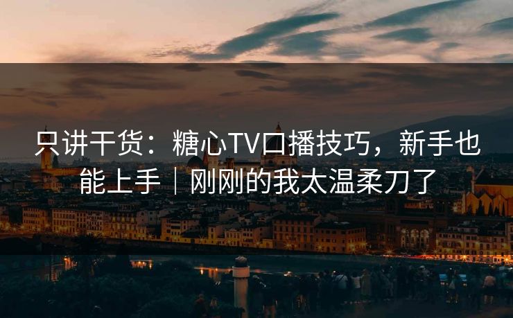只讲干货:糖心TV口播技巧,新手也能上手|刚刚的我太温柔刀了 只讲干货:糖心TV口播技巧,新手也能上手|刚刚的我太温柔刀了