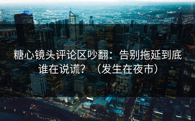 糖心镜头评论区吵翻:告别拖延到底谁在说谎?(发生在夜市) 糖心镜头评论区吵翻:告别拖延到底谁在说谎?(发生在夜市)