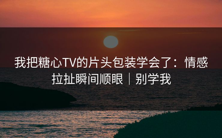 我把糖心TV的片头包装学会了：情感拉扯瞬间顺眼｜别学我
