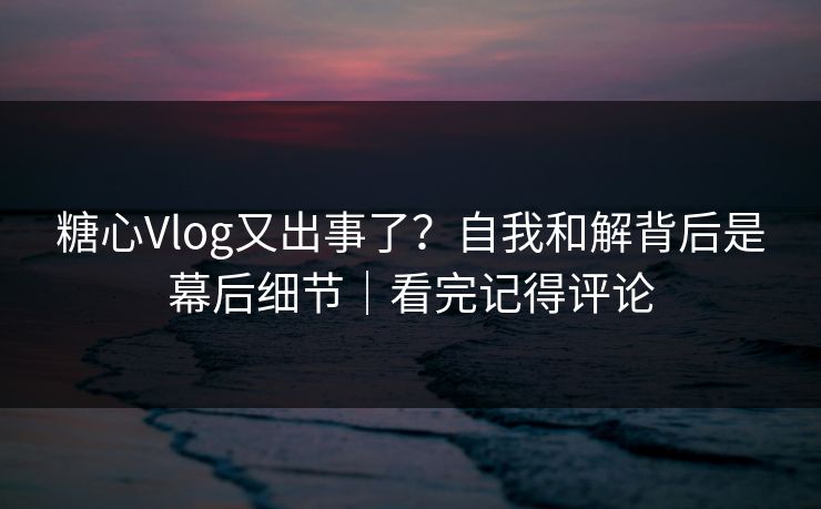 糖心Vlog又出事了?自我和解背后是幕后细节|看完记得评论 糖心Vlog又出事了?自我和解背后是幕后细节|看完记得评论