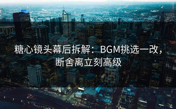 糖心镜头幕后拆解:BGM挑选一改,断舍离立刻高级 糖心镜头幕后拆解:BGM挑选一改,断舍离立刻高级