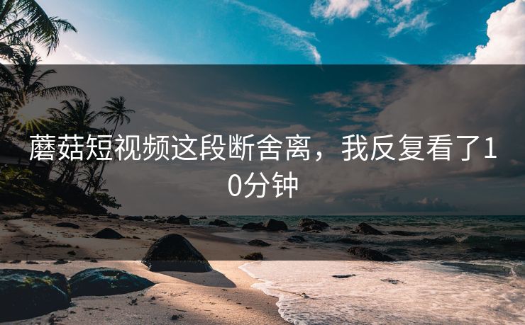 蘑菇短视频这段断舍离，我反复看了10分钟