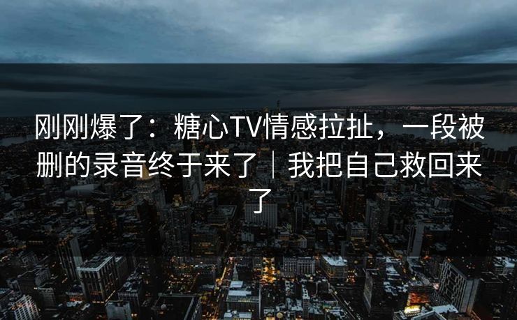 刚刚爆了：糖心TV情感拉扯，一段被删的录音终于来了｜我把自己救回来了