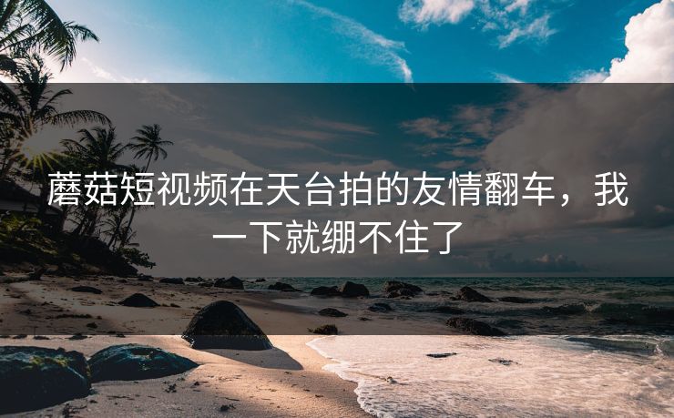 蘑菇短视频在天台拍的友情翻车，我一下就绷不住了