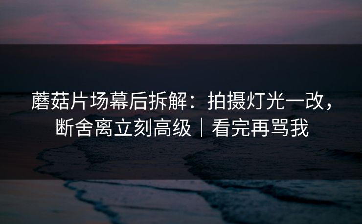 蘑菇片场幕后拆解：拍摄灯光一改，断舍离立刻高级｜看完再骂我