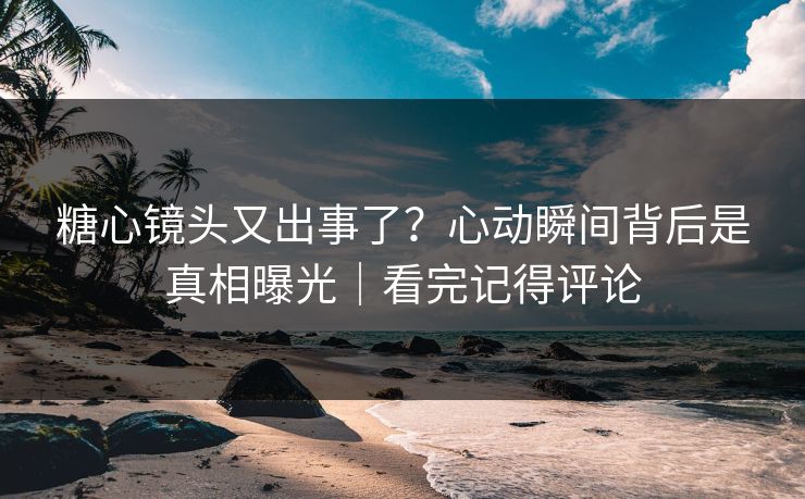 糖心镜头又出事了？心动瞬间背后是真相曝光｜看完记得评论