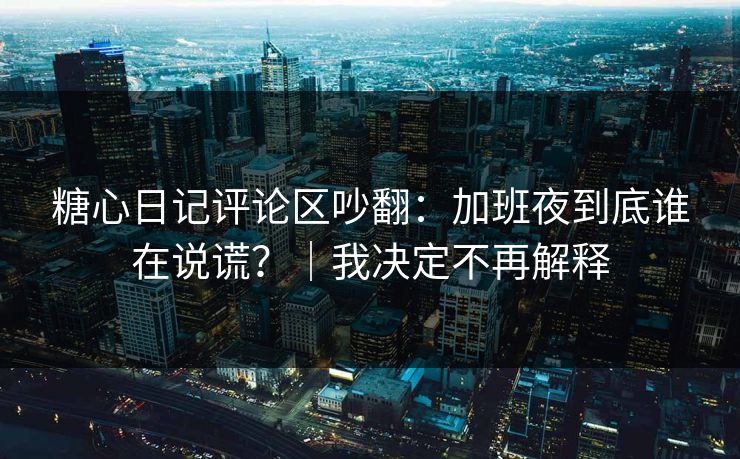 糖心日记评论区吵翻：加班夜到底谁在说谎？｜我决定不再解释