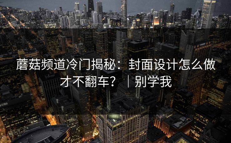 蘑菇频道冷门揭秘:封面设计怎么做才不翻车?|别学我 蘑菇频道冷门揭秘:封面设计怎么做才不翻车?|别学我